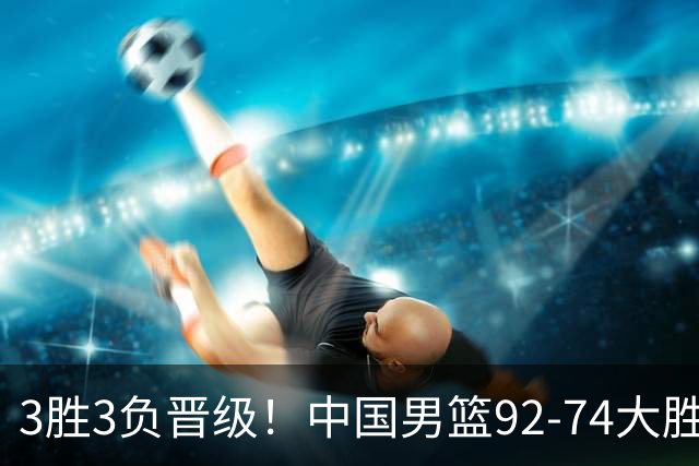 3胜3负晋级！中国男篮92-74大胜背后，比起2大亮点，2个不足需注意